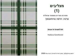 ‫מצליבים‬
(1)
‫ישראלית‬ ‫באמנות‬ ‫נוצריים‬ ‫מוטיבים‬
‫יהושע‬‫בורוקובסקי‬,‫הציורים‬ ‫סדרת‬ ‫מתוך‬Vera Icon,2008
‫ערכה‬:‫גורוחובסקי‬ ‫הדסה‬
Jesus in Israeli Art
Hadassa Gorohovski
 