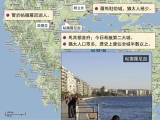 愛琴海
腓立比
庇哩亞
帖撒羅尼迦
馬其頓首府；今日希臘第二大城。
猶太人口眾多，歷史上曾佔全城半數以上。
羅馬駐防城，猶太人極少。
賢於帖撒羅尼迦人。
帖撒羅尼迦
 