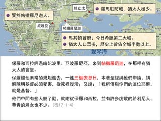 愛琴海
腓立比
庇哩亞
帖撒羅尼迦
馬其頓首府；今日希臘第二大城。
猶太人口眾多，歷史上曾佔全城半數以上。
羅馬駐防城，猶太人極少。
保羅和西拉經過暗妃波里、亞波羅尼亞，來到帖撒羅尼迦，在那裡有猶
太人的會堂。
保羅照他素常的規矩進去，一連三個安息日，本著聖經與他們辯論，講
解陳明基督必須受害，從死裡復活；又說：「我所傳與你們的這位耶穌，
就是基督。」
他們中間有些人聽了勸，就附從保羅和西拉，並有許多虔敬的希利尼人，
尊貴的婦女也不少。(徒17:1-4)
賢於帖撒羅尼迦人。
 
