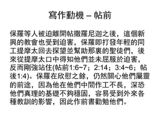 寫作動機 – 帖前
保羅等人被迫離開帖撒羅尼迦之後，這個新
興的教會也受到迫害，保羅即打發年輕的同
工提摩太回去探望並幫助那裏的聖徒們，後
來從提摩太口中得知他們並未屈服於迫害，
反而剛強站住(帖前1:6~7；2:14；3:4~6；帖
後1:4)。保羅在欣慰之餘，仍然關心他們屬靈
的前途，因為他在他們中間作工不長，深恐
他們真理的基礎不夠穩固，容易受到外來各
種教訓的影響，因此作前書勸勉他們。
 