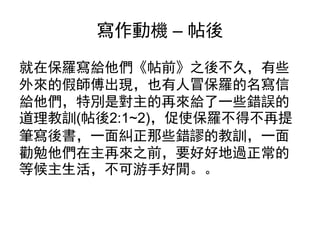 寫作動機 – 帖後
就在保羅寫給他們《帖前》之後不久，有些
外來的假師傅出現，也有人冒保羅的名寫信
給他們，特別是對主的再來給了一些錯誤的
道理教訓(帖後2:1~2)，促使保羅不得不再提
筆寫後書，一面糾正那些錯謬的教訓，一面
勸勉他們在主再來之前，要好好地過正常的
等候主生活，不可游手好閒。。
 