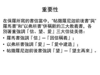 重要性
在保羅所寫的書信當中，”帖撒羅尼迦前後書”與”
羅馬書”和”以弗所書”併稱新約三大教義書，各
別著重強調『信、望、愛』三大信徒美德：
• 羅馬書強調『信』─『因信稱義』；
• 以弗所書強調『愛』─『愛中建造』；
• 帖撒羅尼迦前後書強調『望』─『望主再來』。
 