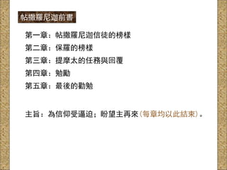第一章：帖撒羅尼迦信徒的榜樣
第二章：保羅的榜樣
第三章：提摩太的任務與回覆
第四章：勉勵
第五章：最後的勸勉
主旨：為信仰受逼迫；盼望主再來(每章均以此結束)。
帖撒羅尼迦前書
 