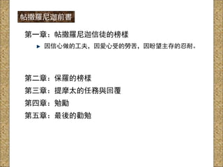 第一章：帖撒羅尼迦信徒的榜樣
因信心做的工夫，因愛心受的勞苦，因盼望主存的忍耐。
第二章：保羅的榜樣
第三章：提摩太的任務與回覆
第四章：勉勵
第五章：最後的勸勉
帖撒羅尼迦前書
 