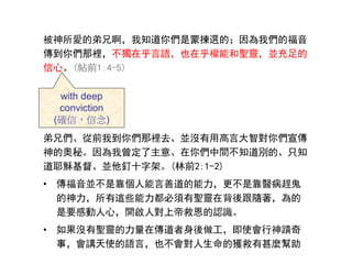 被神所愛的弟兄啊，我知道你們是蒙揀選的；因為我們的福音
傳到你們那裡，不獨在乎言語，也在乎權能和聖靈，並充足的
信心。(帖前1:4-5)
弟兄們、從前我到你們那裡去、並沒有用高言大智對你們宣傳
神的奧秘。因為我曾定了主意、在你們中間不知道別的、只知
道耶穌基督、並他釘十字架。(林前2:1-2)
• 傳福音並不是靠個人能言善道的能力，更不是靠醫病趕鬼
的神力，所有這些能力都必須有聖靈在背後跟隨著，為的
是要感動人心，開啟人對上帝救恩的認識。
• 如果沒有聖靈的力量在傳道者身後做工，即使會行神蹟奇
事，會講天使的語言，也不會對人生命的獲救有甚麼幫助
with deep
conviction
(確信，信念)
 