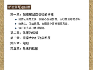 第一章：帖撒羅尼迦信徒的榜樣
因信心做的工夫，因愛心受的勞苦，因盼望主存的忍耐。
效法主，效法保羅，在逼迫中喜樂領受真道。
信心的見證已傳揚開來。
第二章：保羅的榜樣
第三章：提摩太的任務與回覆
第四章：勉勵
第五章：最後的勸勉
帖撒羅尼迦前書
 
