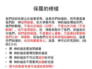 保羅的榜樣
我們從前在腓立比被害受辱，這是你們知道的．然而還是靠
我們的 神放開膽量，在大爭戰中把 神的福音傳給你們。
我們的勸勉，不是出於錯誤（幻想），不是出於污穢（不良
動機），也不是用詭詐。但 神既然驗中了我們、把福音託
付我們、我們就照樣講，不是要討人喜歡、乃是要討那察驗
我們心的 神喜歡。因為我們從來沒有用過諂媚的話，這是
你們知道的．也沒有藏著貪心，這是 神可以作見證的。(帖
前2:2-5)
• 傳 神的福音要放開膽量
• 傳 神的福音要傳完整的福音
• 傳 神的福音不可以用詭詐的手段
• 傳 神的福音不需要用諂媚的言語
• 現今的教會有遵守這樣的原則嗎？
 