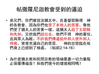 帖撒羅尼迦教會受到的逼迫
• 弟兄們、你們曾效法猶太中、在基督耶穌裡 神
的各教會．因為你們也受了本地人的苦害、像他
們受了猶太人的苦害一樣。這猶太人殺了主耶穌
和先知、又把我們趕出去．他們不得 神的喜悅、
且與眾人為敵。不許我們傳道給外邦人使外邦人
得救、常常充滿自己的罪惡． 神的忿怒臨在他
們身上已經到了極處。（帖前2:14-16）
• 為什麼猶太教和民間宗教的領袖要盡一切力量阻
止保羅傳福音？和我們現今的環境相同嗎？
 