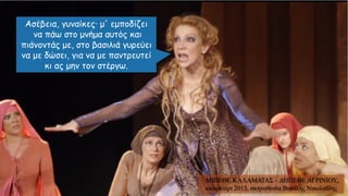 Ασέβεια, γυναίκες· μ' εμποδίζει
να πάω στο μνήμα αυτός και
πιάνοντάς με, στο βασιλιά γυρεύει
να με δώσει, για να με παντρευτεί
κι ας μην τον στέργω.
ΔΗΠΕΘΕ ΚΑΛΑΜΑΤΑΣ – ΔΗΠΕΘΕ ΑΓΡΙΝΙΟΥ,
καλοκαίρι 2013, σκηνοθεσία Βασίλης Νικολαΐδης
 