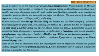 Μόλις συναντιούνται οι δύο σύζυγοι αρχίζει μια σειρά παρεξηγήσεων: Η Ελένη βλέπει το Μενέλαο,
αλλά μέχρι να τον αναγνωρίσει … νομίζει ότι είναι κάποιος άντρας του Θεοκλύμενου, που θέλει να την
αρπάξει και να την οδηγήσει σε αυτόν. Γι’ αυτό νομίζει ότι ο Μενέλαος προσπαθεί να την εμποδίσει να
ξαναφτάσει (από την είσοδο του παλατιού) στο μνήμα του Πρωτέα. Πιάνεται και αυτή, δηλαδή, στα
δίχτυα της εικόνας του … (Είπαμε, μοιάζει με ζητιάνο)
Ο Μενέλαος ακούει εδώ από την ίδια την Ελένη όσα περίπου του είπε λίγο νωρίτερα η Γερόντισσα.
Όμως ετοιμάζεται να φύγει, γιατί, ο ταλαίπωρος, δεν πιστεύει τη … γυναίκα του που τον διαβεβαιώνει
ότι αυτή είναι η αληθινή Ελένη και ότι στη σπηλιά φυλάνε ένα είδωλο! Εξακολουθεί, δηλαδή, να
απορρίπτει όποια πληροφορία … δυσκολεύεται να επεξεργαστεί ο (απλοϊκός) νους του και παραμένει
εγκλωβισμένος στην πλάνη του … Επιμένει: «Μοιάζεις στην Ελένη, μα εγώ έχω άλλη γυναίκα» … !
Η Ελένη από την άλλη, πιο εύκολα καταλαβαίνει τι συμβαίνει. Έχουμε δει και στη σκηνή με τον Τεύκρο
πόσο οξυδερκής είναι!
Μέσα σε όλο αυτό το μπερδεμένο κλίμα που δημιουργείται κατά τη στιχομυθία ανάμεσα στο ζευγάρι,
λοιπόν, υπάρχουν άφθονες τραγικές ειρωνείες (Τ.Ε.) που προκύπτουν από τη διαφορά ανάμεσα στο
είναι και το φαίνεσθαι των δύο συζύγων.
 