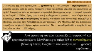 Ο Μενέλαος και εδώ εμφανίζεται … βραδύνους ή – το λιγότερο – ισχυρογνώμων (…
αγύριστο κεφάλι, κατά το κοινώς λεγόμενο!): Έχει την αλήθεια μπροστά του και αρνείται να
τη δει! Ετοιμάζεται πάλι να επιστρέψει στη σπηλιά, βουτηγμένος στην … τραγική ειρωνεία
ως το λαιμό! Η Ελένη, όμως, που – αυτή τουλάχιστον – μπαίνει … στο νόημα και τον
αναγνωρίζει (ΜΕΡΙΚΗ αναγνώριση) τι φταίει; Να φτάσει τόσο κοντά στην πηγή (ζει ο
Μενέλαος και είναι στην Αίγυπτο) και να μην πιει νερό; (ο Μενέλαος δεν την πιστεύει και
ετοιμάζεται να φύγει). Κρίμα, κρίμα το κορίτσι! Να … καταβαραθρωθεί η ψυχολογία της
έτσι, μέσα σε ούτε … 100 στίχους;
Από τη στιγμή που πρωτοεμφανίζεται στη σκηνή και
πρωτοαντικρίζει το Μενέλαο ως το στίχο 658 τι συναισθήματα
βιώνει η Ελένη; Πώς θα τα απεικονίζατε σε … γραφική
παράσταση;
 
