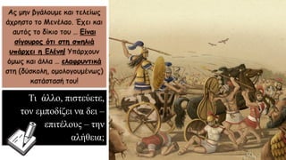 Ας μην βγάλουμε και τελείως
άχρηστο το Μενέλαο. Έχει και
αυτός το δίκιο του … Είναι
σίγουρος ότι στη σπηλιά
υπάρχει η Ελένη! Υπάρχουν
όμως και άλλα … ελαφρυντικά
στη (δύσκολη, ομολογουμένως)
κατάστασή του!
Τι άλλο, πιστεύετε,
τον εμποδίζει να δει –
επιτέλους – την
αλήθεια;
 