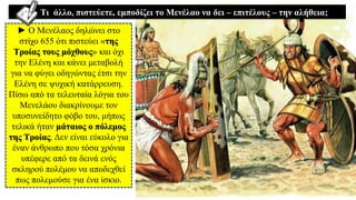 ► Ο Μενέλαος δηλώνει στο
στίχο 655 ότι πιστεύει «της
Τροίας τους μόχθους» και όχι
την Ελένη και κάνει μεταβολή
για να φύγει οδηγώντας έτσι την
Ελένη σε ψυχική κατάρρευση.
Πίσω από τα τελευταία λόγια του
Μενελάου διακρίνουμε τον
υποσυνείδητο φόβο του, μήπως
τελικά ήταν μάταιος ο πόλεμος
της Τροίας. Δεν είναι εύκολο για
έναν άνθρωπο που τόσα χρόνια
υπέφερε από τα δεινά ενός
σκληρού πολέμου να αποδεχθεί
πως πολεμούσε για ένα ίσκιο.
Τι άλλο, πιστεύετε, εμποδίζει το Μενέλαο να δει – επιτέλους – την αλήθεια;
 