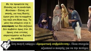 Με την προφητεία της
Θεονόης και τη συνάντηση
Μενέλαου – Ελένης επί
σκηνής, για τους θεατές
έχουν μπει όλα τα κομμάτια
του παζλ στη θέση τους. Το
μόνο που απομένει είναι η
αναγνώριση των δύο συζύγων.
Δεν συμβαίνει όμως έτσι. Οι
ήρωες είναι εντελώς
απροετοίμαστοι να δεχτούν
την αλήθεια.
Στη σκηνή υπάρχει «δραματική επιβράδυνση». Ποια στοιχεία
αξιοποιεί ο ποιητής για να την πετύχει;
 