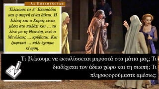 Τέλειωσε το Α΄ Επεισόδιο
και η σκηνή είναι άδεια. Η
Ελένη και ο Χορός είναι
μέσα στο παλάτι και … τα
λένε με τη Θεονόη, ενώ ο
Μενέλαος … κρύβεται. Και
ξαφνικά … πάλι έχουμε
κίνηση.
Τι βλέπουμε να εκτυλίσσεται μπροστά στα μάτια μας; Τι
διαδέχεται τον άδειο χώρο και τη σιωπή; Τι
πληροφορούμαστε αμέσως;
 