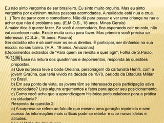 Eu não sinto vergonha de ser brasileiro. Eu sinto muito orgulho. Mas eu sinto
vergonha por existirem muitas pessoas acomodadas. A realidade está nua e crua.
(...) Tem de parar com o comodismo. Não dá para passar e ver uma criança na rua e
achar que não é problema seu. (E.M.O.S., 18 anos, Minas Gerais)
A maior dica é querer fazer. Se você é acomodado, fica esperando cair no colo, não
vai acontecer nada. Existe muita coisa para fazer. Mas primeiro você precisa se
interessar. (C.S.Jr., 16 anos, Paraná)
Ser cidadão não é só conhecer os seus direitos. É participar, ser dinâmico na sua
escola, no seu bairro. (H.A., 19 anos, Amazonas)
(Depoimentos extraídos de "Para quem se revolta e quer agir", Folha de S.Paulo,
16/11/98)
Com base na leitura dos quadrinhos e depoimentos, responda às questões
propostas.
a) Que surpresa teve o bode Orelana, personagem do cartunista Henfil, com a
jovem Graúna, que teria vivido na década de 1970, período da Ditadura Militar
no Brasil.
b) Em seu ponto de vista, os jovens têm se interessado pela participação ativa
na sociedade? Liste alguns argumentos e fatos para apoiar seu posicionamento.
c) Como você acha que a aprendizagem histórica pode colaborar para a prática
da cidadania?
Resposta da questão 2:
a) A surpresa se refere ao fato de que mesmo uma geração reprimida e sem
acesso às informações mais críticas pode se rebelar e criar novas ideias e
atitudes.
 