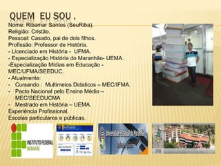 QUEM EU SOU .
Nome: Ribamar Santos (SeuRiba).
Religião: Cristão.
Pessoal: Casado, pai de dois filhos.
Profissão: Professor de História.
- Licenciado em História - UFMA.
- Especialização História do Maranhão- UEMA.
-Especialização Mídias em Educação -
MEC/UFMA/SEEDUC.
- Atualmente:
- Cursando : Multimeios Didaticos – MEC/IFMA.
- Pacto Nacional pelo Ensino Médio –
MEC/SEEDUCMA
- Mestrado em História – UEMA.
Experiência Profissional.
Escolas particulares e públicas.
 