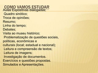 COMO VAMOS ESTUDAR
Aulas Expositivas dialogadas;
Quadro sinótico;
Troca de opiniões;
Resumo;
Linha do tempo;
Debates;
Visita ao museu histórico;
Problematização de questões sociais,
políticas, econômicas e
culturais (local; estadual e nacional);
Leitura e compreensão de textos;
Leitura de imagens;
Investigação de documentos.
Exercícios e questões propostas.
Simulados e Apresentações.
 