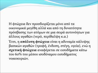 Η φτώχεια δεν προσδιορίζεται μόνο από τα
οικονομικά μεγέθη αλλά και από τη δυνατότητα
πρόσβασης των ατόμων σε μια σειρά αυτονόητων για
άλλους αγαθών.(νερό, περίθαλψη κ.α.)
Έτσι, η απόλυτη φτώχεια είναι η αδυναμία κάλυψης
βασικών αγαθών (τροφή, ένδυση, στέγη, υγεία), ενώ η
σχετική φτώχεια αναφέρεται σε εισοδήματα κάτω
του 60% του μέσου ισοδύναμου εισοδήματος
νοικοκυριών.
 