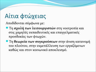 Αίτια φτώχειας
Αποδίδονται σύμφωνα με:
Τη σχολή των λειτουργιστών στη νοοτροπία και
στις χαμηλές εκπαιδευτικές και επαγγελματικές
προσδοκίες των φτωχών.
Τη θεωρεία των συγκρούσεων στην άνιση κατανομή
του πλούτου, στην εκμετάλλευση των εργαζόμενων
καθώς και στον κοινωνικό αποκλεισμό.
 