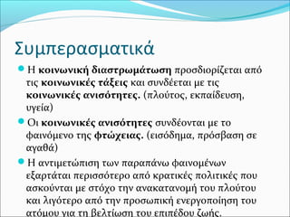 Συμπερασματικά
Η κοινωνική διαστρωμάτωση προσδιορίζεται από
τις κοινωνικές τάξεις και συνδέεται με τις
κοινωνικές ανισότητες. (πλούτος, εκπαίδευση,
υγεία)
Οι κοινωνικές ανισότητες συνδέονται με το
φαινόμενο της φτώχειας. (εισόδημα, πρόσβαση σε
αγαθά)
Η αντιμετώπιση των παραπάνω φαινομένων
εξαρτάται περισσότερο από κρατικές πολιτικές που
ασκούνται με στόχο την ανακατανομή του πλούτου
και λιγότερο από την προσωπική ενεργοποίηση του
ατόμου για τη βελτίωση του επιπέδου ζωής.
 