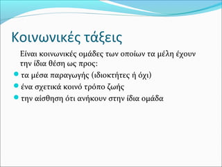 Κοινωνικές τάξεις
Είναι κοινωνικές ομάδες των οποίων τα μέλη έχουν
την ίδια θέση ως προς:
τα μέσα παραγωγής (ιδιοκτήτες ή όχι)
ένα σχετικά κοινό τρόπο ζωής
την αίσθηση ότι ανήκουν στην ίδια ομάδα
 