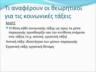 Τι αναφέρουν οι θεωρητικοί
για τις κοινωνικές τάξεις
ΜΑΡΞ
Η θέση κάθε κοινωνικής τάξης ως προς τα μέσα
παραγωγής προσδιορίζει και την αντίθεση ανάμεσα
στις τάξεις (π.χ. αστική, εργατική τάξη)
Αστική τάξη: ιδιοκτήτρια των μέσων παραγωγής
Εργατική τάξη: εργατική δύναμη
 