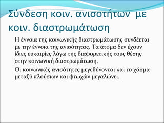 Σύνδεση κοιν. ανισοτήτων με
κοιν. διαστρωμάτωση
Η έννοια της κοινωνικής διαστρωμάτωσης συνδέεται
με την έννοια της ανισότητας. Τα άτομα δεν έχουν
ίδιες ευκαιρίες λόγω της διαφορετικής τους θέσης
στην κοινωνική διαστρωμάτωση.
Οι κοινωνικές ανισότητες μεγεθύνονται και το χάσμα
μεταξύ πλούσιων και φτωχών μεγαλώνει.
 