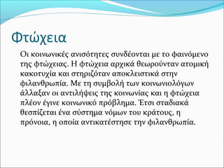 Φτώχεια
Οι κοινωνικές ανισότητες συνδέονται με το φαινόμενο
της φτώχειας. Η φτώχεια αρχικά θεωρούνταν ατομική
κακοτυχία και στηριζόταν αποκλειστικά στην
φιλανθρωπία. Με τη συμβολή των κοινωνιολόγων
άλλαξαν οι αντιλήψεις της κοινωνίας και η φτώχεια
πλέον έγινε κοινωνικό πρόβλημα. Έτσι σταδιακά
θεσπίζεται ένα σύστημα νόμων του κράτους, η
πρόνοια, η οποία αντικατέστησε την φιλανθρωπία.
 