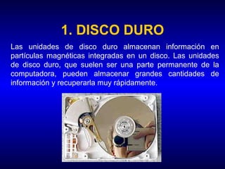 1. DISCO DURO
Las unidades de disco duro almacenan información en
partículas magnéticas integradas en un disco. Las unidades
de disco duro, que suelen ser una parte permanente de la
computadora, pueden almacenar grandes cantidades de
información y recuperarla muy rápidamente.
 