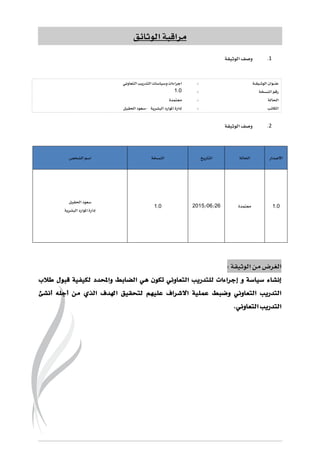 ‫الوثائق‬ ‫مراقبة‬
1.‫الوثيقة‬ ‫وصف‬
‫ـة‬‫ـ‬‫ق‬‫ـي‬‫ـ‬‫ث‬‫الو‬ ‫ـوان‬‫ـ‬‫ن‬‫ع‬:‫و‬ ‫اجراءات‬‫التعاوني‬ ‫التدريب‬ ‫سياسات‬
‫النسخة‬ ‫رقم‬:6.1
‫احلالة‬:‫معتمدة‬
‫الكاتب‬:‫البشرية‬ ‫املوارد‬ ‫إدارة‬-‫احلقيل‬ ‫سعود‬
2.‫الوثيقة‬ ‫وصف‬
‫الشخص‬ ‫اسم‬ ‫النسخة‬ ‫التاريخ‬ ‫احلالة‬ ‫االصدار‬
‫احلقيل‬ ‫سعود‬
‫البشرية‬ ‫املوارد‬ ‫إدارة‬
6.1 51/11/5162 ‫معتمدة‬ 6.1
: ‫الوثيقة‬ ‫من‬ ‫الغرض‬
‫سياس‬ ‫إنشاء‬‫ة‬‫إ‬ ‫و‬‫طالب‬ ‫قبول‬ ‫لكيفية‬ ‫واحملدد‬ ‫الضابط‬ ‫هي‬ ‫تكون‬ ‫التعاوني‬ ‫للتدريب‬ ‫جراءات‬
‫االش‬ ‫عملية‬ ‫وضبط‬ ‫التعاوني‬ ‫التدريب‬‫أ‬ ‫أجله‬ ‫من‬ ‫الذي‬ ‫اهلدف‬ ‫لتحقيق‬ ‫عليهم‬ ‫راف‬‫نشئ‬
.‫التعاوني‬ ‫التدريب‬
 