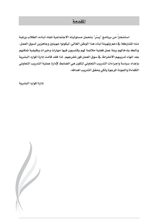 ‫املقدمة‬
ّ‫س‬‫"ي‬ ‫برنامج‬ ‫من‬ ً‫ا‬‫استشعار‬‫مسئولي‬ ‫بتحمل‬ "‫ر‬‫ته‬‫االجتماع‬‫ي‬‫أ‬ ‫جتاه‬ ‫ة‬‫ورغبة‬ ‫الطالب‬ ‫بناءه‬
.‫العمل‬ ‫لسوق‬ ‫وجاهزين‬ ‫مهيئني‬ ‫ليكونوا‬ ،‫الغالي‬ ‫الوطن‬ ‫هذا‬ ‫أبناء‬ ‫وتهيئة‬ ‫دعم‬ ‫يف‬ ‫املشاركة‬ ‫منه‬
‫متكنهم‬ ‫وظيفية‬ ‫وخربات‬ ‫مهارات‬ ‫فيها‬ ‫يكتسبون‬ ‫هلم‬ ‫مالئمة‬ ‫فعلية‬ ‫عمل‬ ‫بيئة‬ ‫بإدخاهلم‬ ‫وذلك‬
‫البشرية‬ ‫املوارد‬ ‫إدارة‬ ‫قامت‬ ‫فقد‬ ‫لذا‬ .‫خترجهم‬ ‫فور‬ ‫العمل‬ ‫سوق‬ ‫يف‬ ‫االخنراط‬ ‫تدريبهم‬ ‫انهاء‬ ‫بعد‬
‫بإ‬‫التعاوني‬ ‫التدريب‬ ‫عملية‬ ‫إلدارة‬ ‫الضابط‬ ‫هي‬ ‫لتكون‬ ‫التعاوني‬ ‫التدريب‬ ‫واجراءات‬ ‫سياسة‬ ‫عداد‬
.‫أهدافه‬ ‫التدريب‬ ‫حيقق‬ ‫ولكي‬ ‫املرجوة‬ ‫واجلودة‬ ‫الكفاءاة‬
‫البشرية‬ ‫املوارد‬ ‫إدارة‬
 