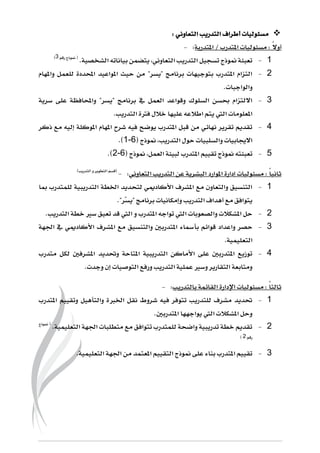 : ‫التعاوني‬ ‫التدريب‬ ‫أطراف‬ ‫مسئوليات‬
: ً‫ال‬‫أو‬‫املتدرب‬ ‫مسئوليات‬/‫املتدربة‬:-
6-.‫الشخصية‬ ‫بياناته‬ ‫يتضمن‬ ،‫التعاوني‬ ‫التدريب‬ ‫تسجيل‬ ‫منوذج‬ ‫تعبئة‬‫رقم‬ ‫منوذج‬ (4)
5-‫واملهام‬ ‫للعمل‬ ‫احملددة‬ ‫املواعيد‬ ‫حيث‬ ‫من‬ "‫"يسر‬ ‫برنامج‬ ‫بتوجيهات‬ ‫املتدرب‬ ‫التزام‬
.‫والواجبات‬
4-‫س‬ ‫على‬ ‫واحملافظة‬ "‫"يسر‬ ‫برنامج‬ ‫يف‬ ‫العمل‬ ‫وقواعد‬ ‫السلوك‬ ‫حبسن‬ ‫االلتزام‬‫رية‬
.‫التدريب‬ ‫فرتة‬ ‫خالل‬ ‫عليها‬ ‫اطالعه‬ ‫يتم‬ ‫اليت‬ ‫املعلومات‬
3-‫ذكر‬ ‫مع‬ ‫إليه‬ ‫املوكلة‬ ‫املهام‬ ‫شرح‬ ‫فيه‬ ‫يوضح‬ ‫املتدرب‬ ‫قبل‬ ‫من‬ ‫نهائي‬ ‫تقرير‬ ‫تقديم‬
‫التدريب‬ ‫حول‬ ‫والسلبيات‬ ‫االجيابيات‬( ‫منوذج‬ ،11-).
2-‫العمل‬ ‫لبيئة‬ ‫املتدرب‬ ‫تقييم‬ ‫منوذج‬ ‫تعبئته‬( ‫منوذج‬ ،12-).
‫إدارة‬ ‫مسئوليات‬ : ً‫ا‬‫ثاني‬‫التعاوني‬ ‫التدريب‬ ‫عن‬ ‫البشرية‬ ‫املوارد‬:-)‫التدريب‬ ‫و‬ ‫التطوير‬ ‫(قسم‬
6-‫مبا‬ ‫للمتدرب‬ ‫التدريبية‬ ‫اخلطة‬ ‫لتحديد‬ ‫األكادميي‬ ‫املشرف‬ ‫مع‬ ‫والتعاون‬ ‫التنسيق‬
ّ‫س‬‫"ي‬ ‫برنامج‬ ‫وإمكانيات‬ ‫التدريب‬ ‫أهداف‬ ‫مع‬ ‫يتوافق‬."‫ر‬
5-‫املتدرب‬ ‫تواجه‬ ‫اليت‬ ‫والصعوبات‬ ‫املشكالت‬ ‫حل‬‫التدريب‬ ‫خطة‬ ‫سري‬ ‫تعيق‬ ‫قد‬ ‫اليت‬ ‫و‬.
4-‫وا‬ ‫حصر‬‫املش‬ ‫مع‬ ‫والتنسيق‬ ‫املتدربني‬ ‫بأمساء‬ ‫قوائم‬ ‫عداد‬‫اجلهة‬ ‫يف‬ ‫األكادميي‬ ‫رف‬
‫التعليمية‬.
3-‫متدرب‬ ‫لكل‬ ‫املشرفني‬ ‫وحتديد‬ ‫املتاحة‬ ‫التدريبية‬ ‫األماكن‬ ‫على‬ ‫املتدربني‬ ‫توزيع‬
.‫وجدت‬ ‫إن‬ ‫التوصيات‬ ‫ورفع‬ ‫التدريب‬ ‫عملية‬ ‫وسري‬ ‫التقارير‬ ‫ومتابعة‬
‫القائمة‬ ‫اإلدارة‬ ‫مسئوليات‬ : ً‫ا‬‫ثالث‬‫بالتدريب‬:-
6-‫املتدرب‬ ‫وتقييم‬ ‫والتأهيل‬ ‫اخلربة‬ ‫نقل‬ ‫شروط‬ ‫فيه‬ ‫تتوفر‬ ‫للتدريب‬ ‫مشرف‬ ‫حتديد‬
.‫املتدربني‬ ‫يواجهها‬ ‫اليت‬ ‫املشكالت‬ ‫وحل‬
5-.‫التعليمية‬ ‫اجلهة‬ ‫متطلبات‬ ‫مع‬ ‫تتوافق‬ ‫للمتدرب‬ ‫واضحة‬ ‫تدريبية‬ ‫خطة‬ ‫تقديم‬‫منوذج‬ (
‫رقم‬5)
4-‫اجلهة‬ ‫من‬ ‫املعتمد‬ ‫التقييم‬ ‫منوذج‬ ‫على‬ ‫بناء‬ ‫املتدرب‬ ‫تقييم‬‫التعليمية‬.
 