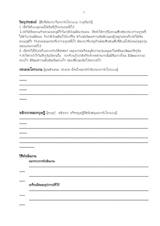 3
วัตถุประสงค์ (สิ่งที่ต้องการในการทาโครงงาน ระบุเป็นข้อ)
1. เพื่อให้เวียงกุมกามได้เป็นที่รู้จักของคนทั่วไป
2.ก่อให้เกิดความรักความภาคภูมิใจในชาติบ้านเมืองของตน คือทาให้เรารู้ถึงความเสียสละของบรรพบุรุษที่
ได้สร้างบ้านเมืองมา รักชาติบ้านเมืองไว้ด้วยชีวิต สร้างสมวัฒนธรรมอันดีงามมาสู่รุ่นลูกหลานจึงก่อให้เกิด
ความภูมิใจ รักหวงแหนมรดกที่บรรพบุรุษทิ้งไว้ ต้องการที่จะอนุรักษ์และสืบสานสิ่งที่ดีงามไปยังคนรุ่นลูกรุ่น
หลานของเราต่อไป
3. เพื่อทาให้ได้บทเรียนจากประวัติศาสตร์ เหตุการณ์หรือพฤติกรรมของมนุษย์ในอดีตมาพัฒนาปัจจุบัน
4.ทาให้เราเข้าใจในปัจจุบันชัดเจนขึ้น การเรียนรู้ว่าชาติหรือประเทศของเรานั้นมีที่มาจากไหน มีพัฒนาการมา
อย่างไร มีวัฒนธรรมดั้งเดิมเป็นอย่างไร และเปลี่ยนแปลงไปเพราะอะไร
ขอบเขตโครงงาน (คุณลักษณะ ขอบเขต เงื่อนไขและข้อจากัดของการทาโครงงาน)
_____________________________________________________________________
____
_____________________________________________________________________
____
_____________________________________________________________________
____
หลักการและทฤษฎี (ความรู้ หลักการ หรือทฤษฎีที่สนับสนุนการทาโครงงาน)
_____________________________________________________________________
____
_____________________________________________________________________
____
_____________________________________________________________________
_____________________________________________________________________
________
วิธีดาเนินงาน
แนวทางการดาเนินงาน
________________________________________________________________
___
________________________________________________________________
___
เครื่องมือและอุปกรณ์ที่ใช้
________________________________________________________________
___
________________________________________________________________
___
 