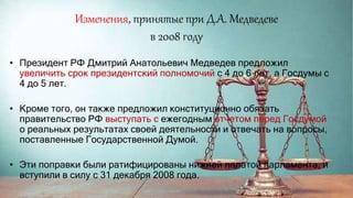 Изменения, принятые при Д.А. Медведеве
в 2008 году
• Президент РФ Дмитрий Анатольевич Медведев предложил
увеличить срок президентский полномочий с 4 до 6 лет, а Госдумы с
4 до 5 лет.
• Кроме того, он также предложил конституционно обязать
правительство РФ выступать с ежегодным отчетом перед Госдумой
о реальных результатах своей деятельности и отвечать на вопросы,
поставленные Государственной Думой.
• Эти поправки были ратифицированы нижней палатой парламента, и
вступили в силу с 31 декабря 2008 года.
 