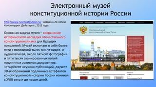 Электронный музей
конституционной истории России
http://www.rusconstitution.ru/ Создан к 20-летию
Конституции. Действует с 2013 года.
Основная задача музея – сохранение
исторического наследия отечественного
конституционализма для будущих
поколений. Музей включает в себя более
пяти с половиной тысяч минут видео- и
аудиозаписей, около пятисот фотографий
и пяти тысяч сканированных копий
подлинных архивных документов,
четырёхсот научных публикаций, двухсот
3D-изображений подлинных артефактов
конституционной истории России начиная
с XVIII века и до наших дней.
 