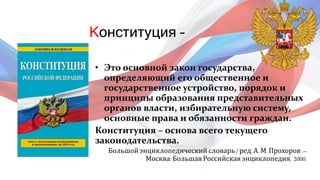 Конституция –
• Это основной закон государства,
определяющий его общественное и
государственное устройство, порядок и
принципы образования представительных
органов власти, избирательную систему,
основные права и обязанности граждан.
Конституция – основа всего текущего
законодательства.
Большойэнциклопедический словарь / ред. А. М. Прохоров .–
Москва: БольшаяРоссийская энциклопедия, 2000.
 