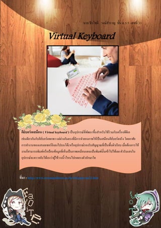 นาย ธีรโชติ วงษ์สาราญ ชั้น ม.5/3 เลขที่ 33
Virtual Keyboard
ที่มา :http://www.suwanpaiboon.ac.th/wbi/page/na21.htm
คีย์บอร์ดเสมือน ( Virtual keyboard ) เป็นอุปกรณ์ที่พัฒนาขึ้นสาหรับใช้ร่วมกับเครื่องพีดีเอ
เช่นเดียวกันกับคีย์บอร์ดพกพา แต่ต่างกันตรงที่มีการจาลองภาพให้เป็นเสมือนคีย์บอร์ดจริง โดยอาศัย
การทางานของแสงเลเซอร์ยิงลงไปบนโต๊ะหรืออุปกรณ์รองรับสัญญาณที่เป็นพื้นผิวเรียบ เมื่อต้องการใช้
งานก็สามารถพิมพ์หรือป้อนข้อมูลที่เห็นเป็นภาพเหมือนแผงแป้นพิมพ์นั้นเข้าไปได้เลย ตัวรับแสงใน
อุปกรณ์จะตรวจจับได้เองว่าผู้ใช้วางนิ้วไหนไปกดตรงตัวอักษรใด
 
