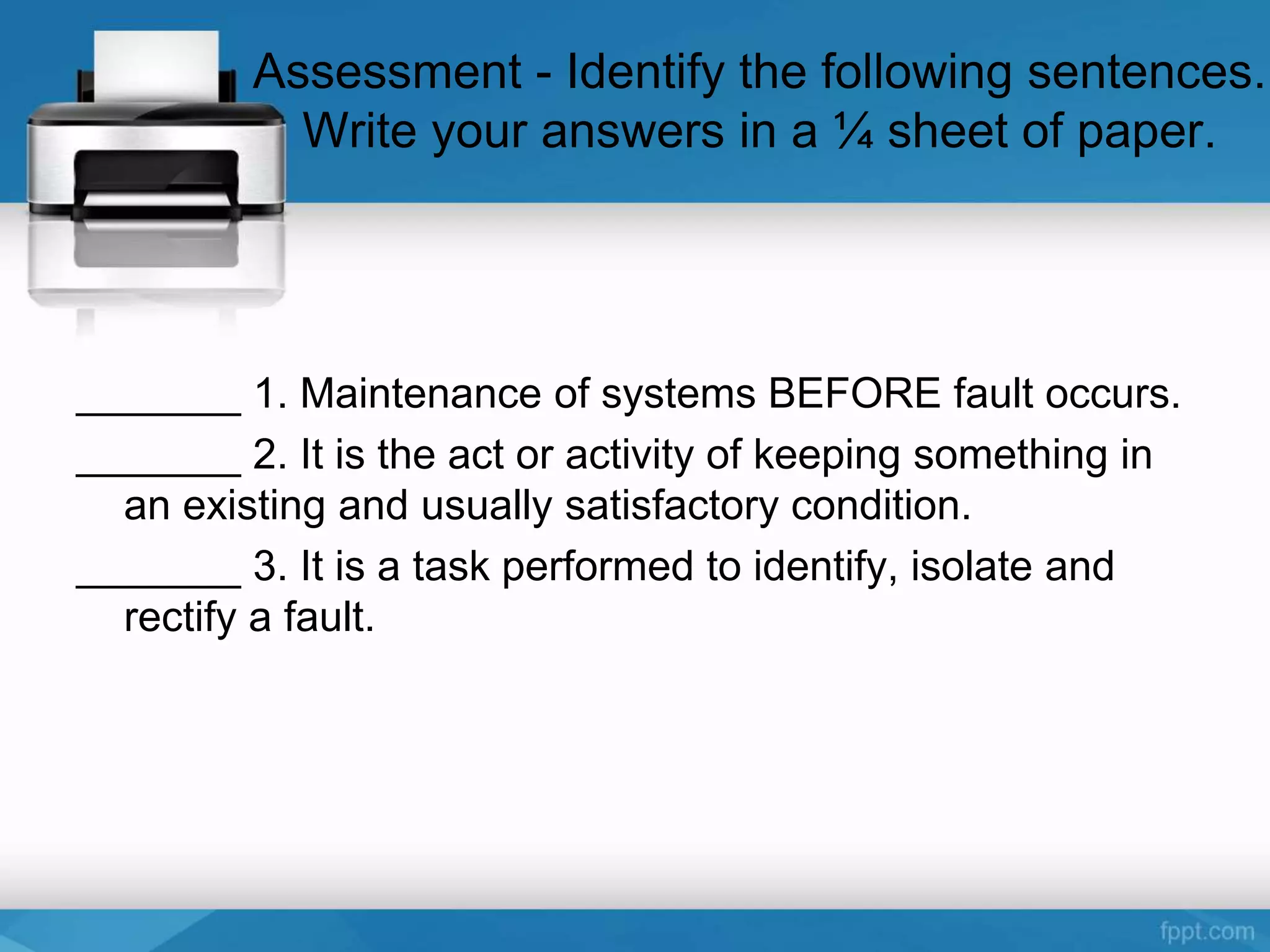 Assessment - Identify the following sentences.
Write your answers in a ¼ sheet of paper.
_______ 1. Maintenance of systems BEFORE fault occurs.
_______ 2. It is the act or activity of keeping something in
an existing and usually satisfactory condition.
_______ 3. It is a task performed to identify, isolate and
rectify a fault.
 
