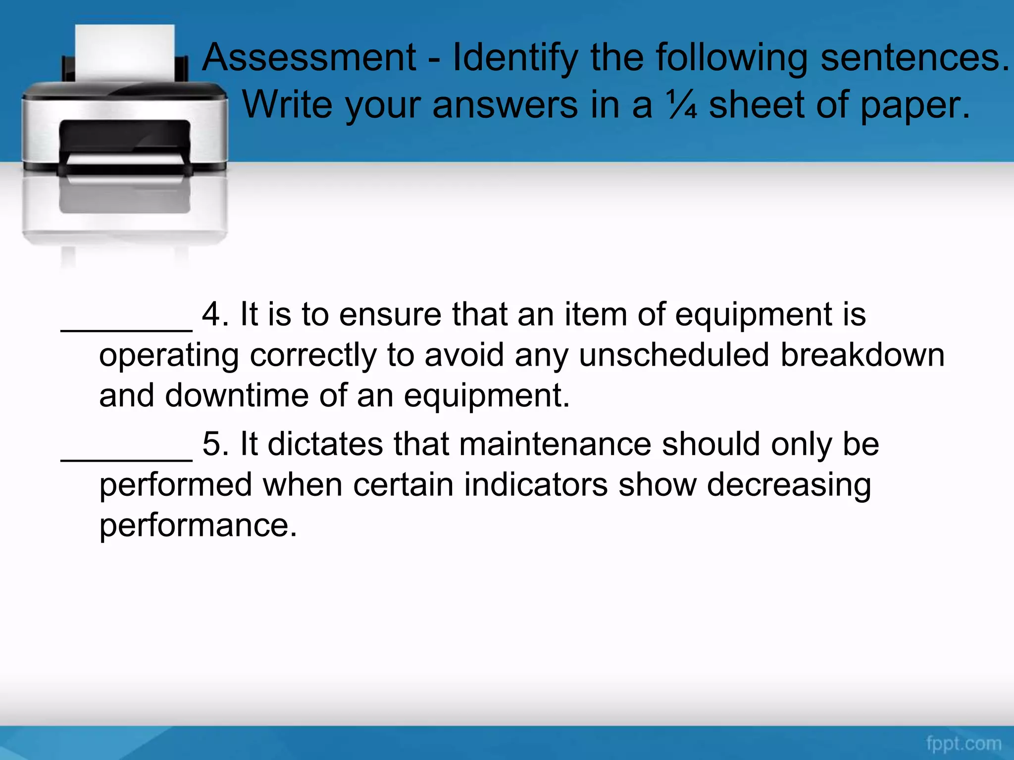 Assessment - Identify the following sentences.
Write your answers in a ¼ sheet of paper.
_______ 4. It is to ensure that an item of equipment is
operating correctly to avoid any unscheduled breakdown
and downtime of an equipment.
_______ 5. It dictates that maintenance should only be
performed when certain indicators show decreasing
performance.
 
