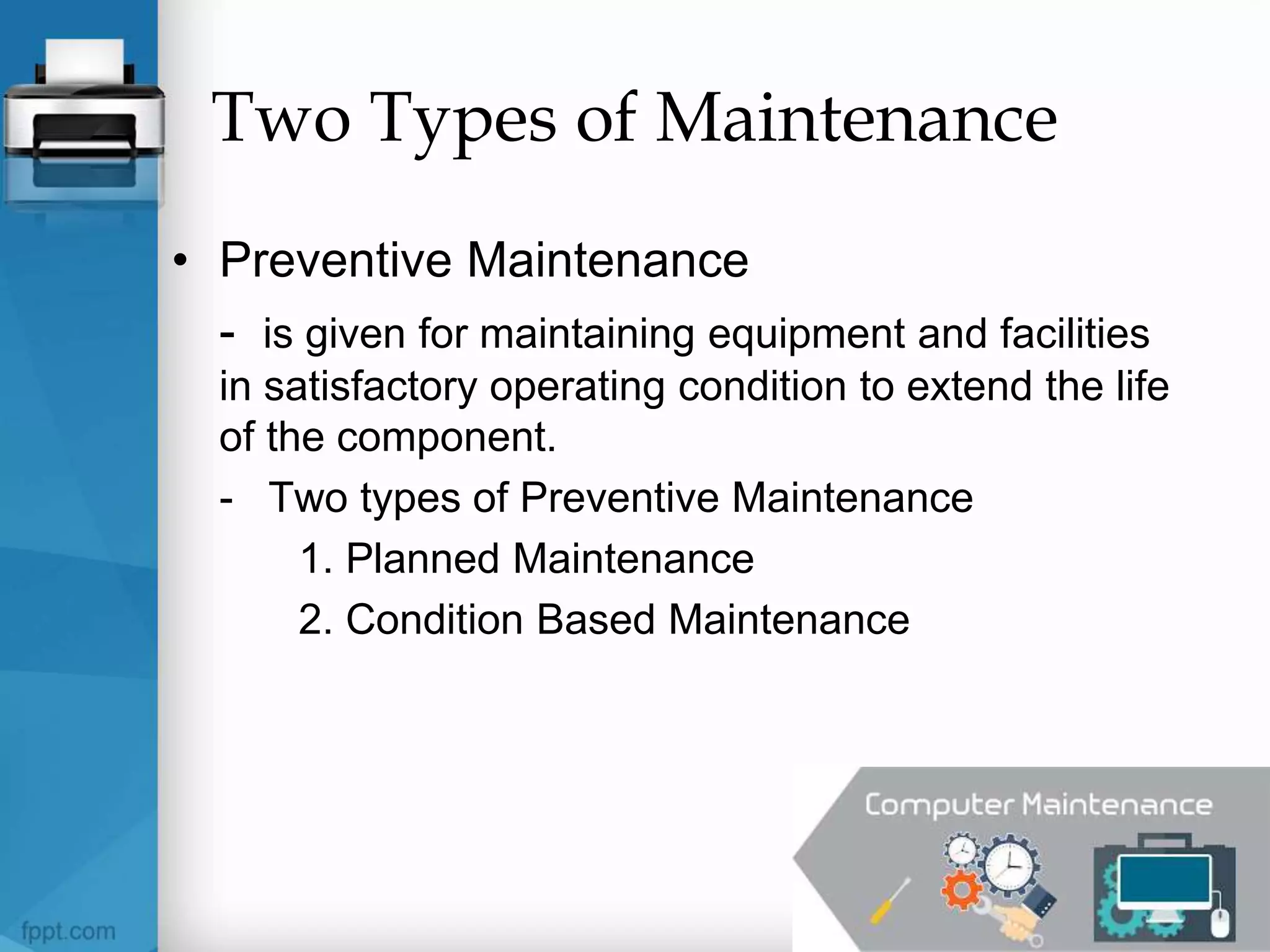 Two Types of Maintenance
• Preventive Maintenance
- is given for maintaining equipment and facilities
in satisfactory operating condition to extend the life
of the component.
- Two types of Preventive Maintenance
1. Planned Maintenance
2. Condition Based Maintenance
 