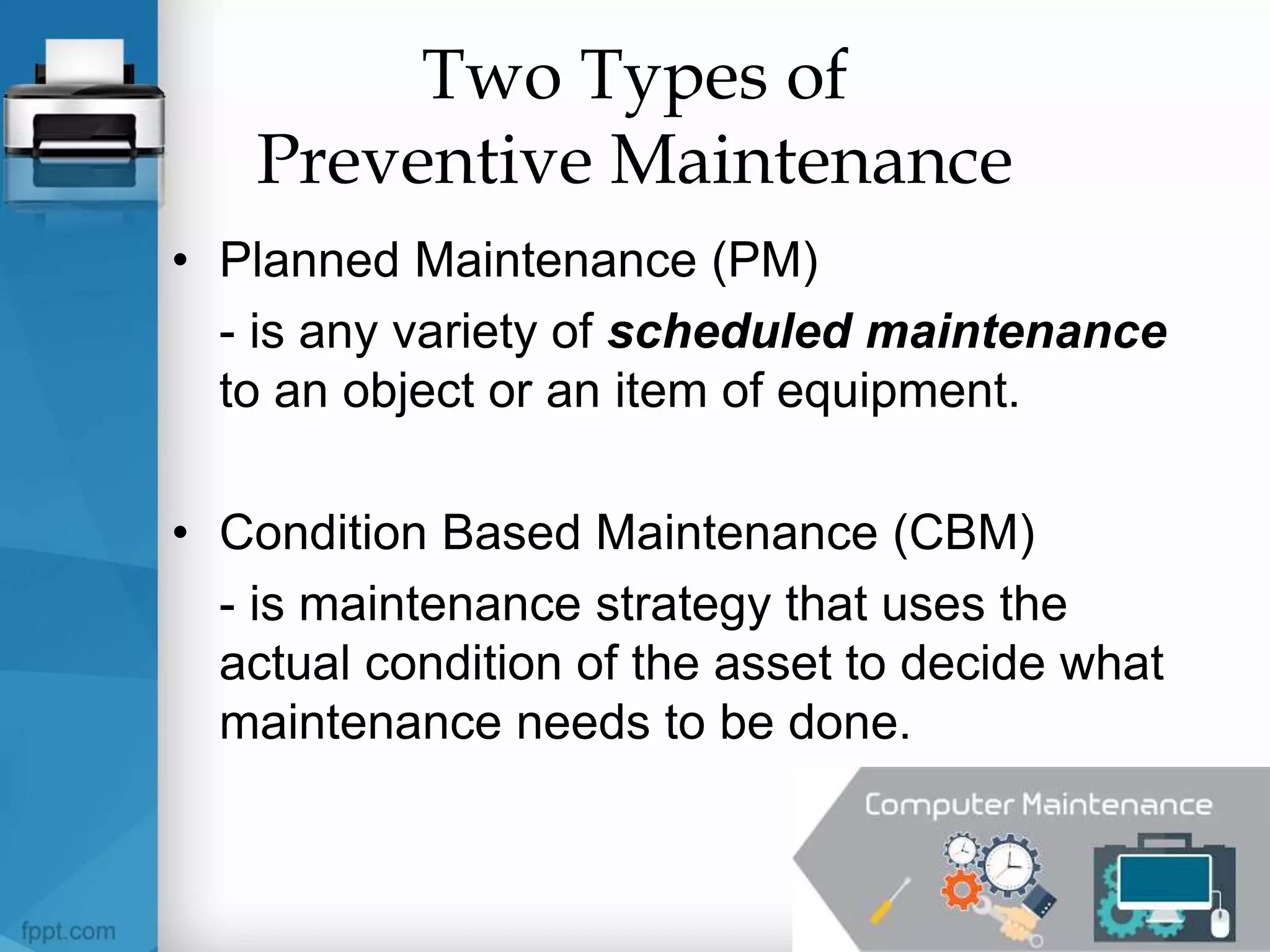 Two Types of
Preventive Maintenance
• Planned Maintenance (PM)
- is any variety of scheduled maintenance
to an object or an item of equipment.
• Condition Based Maintenance (CBM)
- is maintenance strategy that uses the
actual condition of the asset to decide what
maintenance needs to be done.
 
