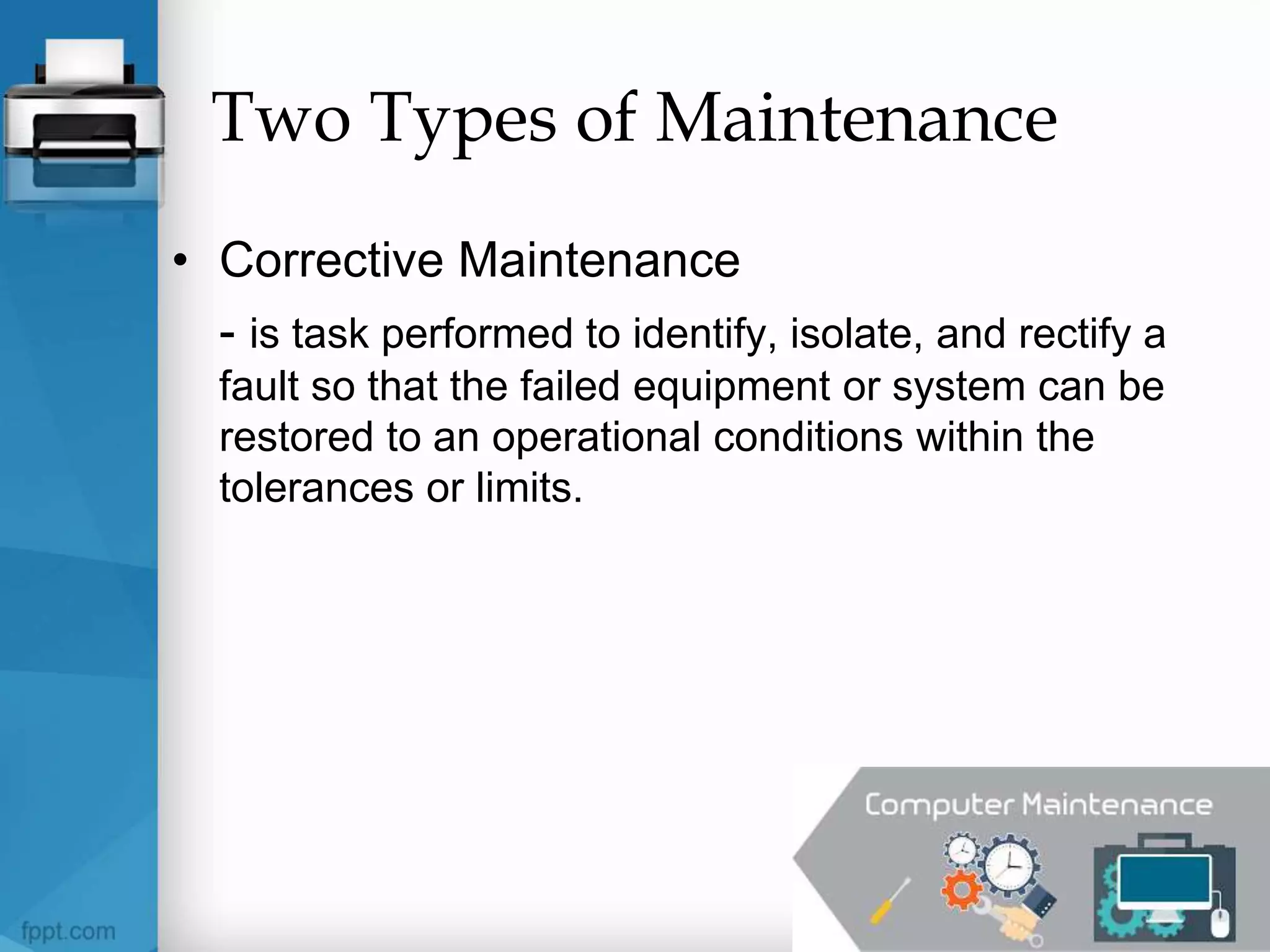 Two Types of Maintenance
• Corrective Maintenance
- is task performed to identify, isolate, and rectify a
fault so that the failed equipment or system can be
restored to an operational conditions within the
tolerances or limits.
 