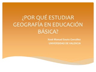 ¿POR QUÉ ESTUDIAR
GEOGRAFÍA EN EDUCACIÓN
BÁSICA?
Xosé Manuel Souto González
UNIVERSIDAD DE VALENCIA
 