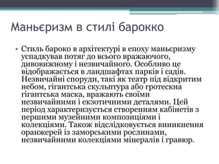 Маньєризм в стилі барокко
• Стиль бароко в архітектурі в епоху маньєризму
успадкував потяг до всього вражаючого,
дивовижному і незвичайного. Особливо це
відображається в ландшафтах парків і садів.
Незвичайні споруди, такі як театр під відкритим
небом, гігантська скульптура або гротескна
гігантська маска, вражають своїми
незвичайними і екзотичними деталями. Цей
період характеризується створенням кабінетів з
першими музейними композиціями і
колекціями. Також відслідковується виникнення
оранжерей із заморськими рослинами,
незвичайними колекціями мінералів і гравюр.
 
