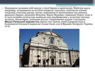 • Маньеризм залишив свій внесок у стилі бароко в архітектурі. Майстри цього
напрямку, незважаючи на всі його капризи і недоліки, підхопили основні
тенденції, властиві даному стилю, передавши їх архітекторам так званого,
раннього бароко: Доменіко Фонтана, Карло Модерна і Джакомо Порта. Саме в
ті часи потреби суспільства знайшли своє відображення у величних міських
палацах, монастирях, заміських віллах з бароковими садами і палацами.
Фасад Римської церкви Іль Джезу стає чином, який підтримується в
будівництві більшості церков не тільки Італії, але й Франції, Білорусії, України
та ін
 
