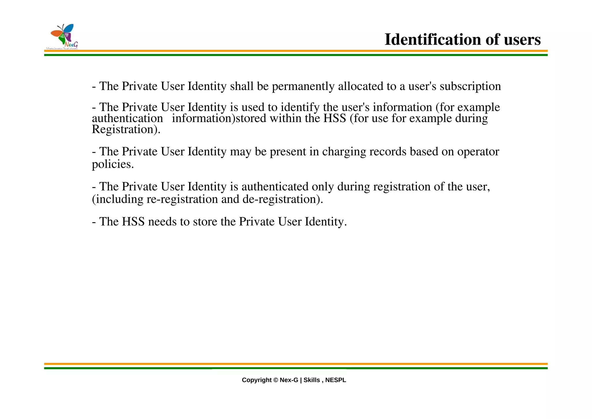 © Nex-G Exuberant Solutions Pvt. Ltd.Copyright © Nex-G | Skills , NESPL
- The Private User Identity shall be permanently allocated to a user's subscription
- The Private User Identity is used to identify the user's information (for example
authentication information)stored within the HSS (for use for example during
Registration).
- The Private User Identity may be present in charging records based on operator
policies.
- The Private User Identity is authenticated only during registration of the user,
(including re-registration and de-registration).
- The HSS needs to store the Private User Identity.
Identification of users
 