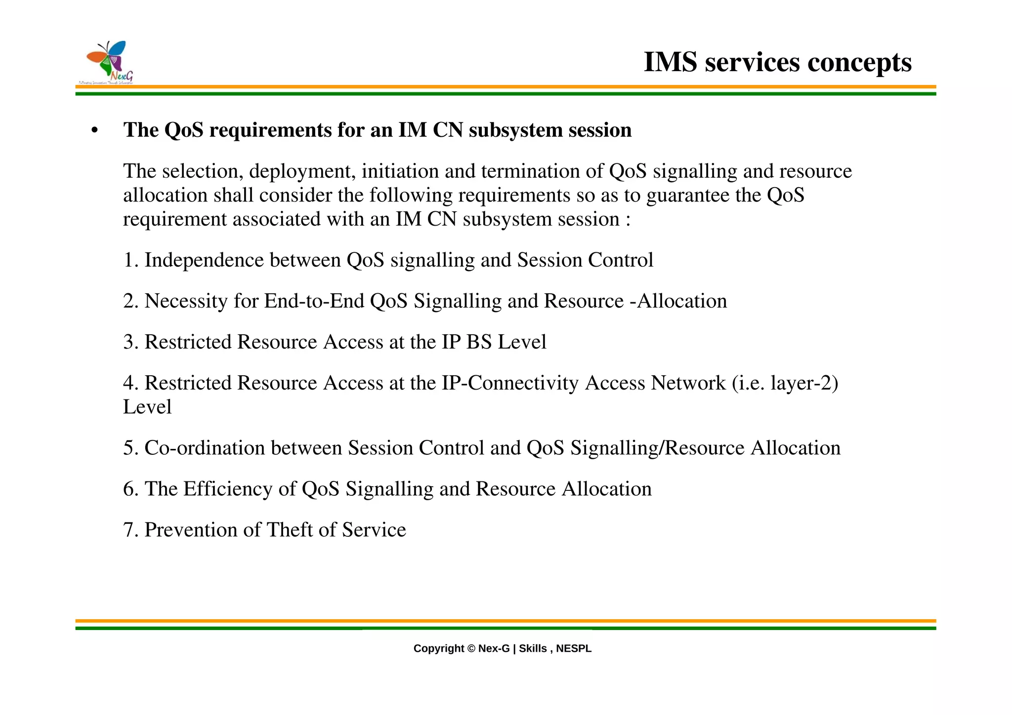 © Nex-G Exuberant Solutions Pvt. Ltd.Copyright © Nex-G | Skills , NESPL
• The QoS requirements for an IM CN subsystem session
The selection, deployment, initiation and termination of QoS signalling and resource
allocation shall consider the following requirements so as to guarantee the QoS
requirement associated with an IM CN subsystem session :
1. Independence between QoS signalling and Session Control
2. Necessity for End-to-End QoS Signalling and Resource -Allocation
3. Restricted Resource Access at the IP BS Level
4. Restricted Resource Access at the IP-Connectivity Access Network (i.e. layer-2)
Level
5. Co-ordination between Session Control and QoS Signalling/Resource Allocation
6. The Efficiency of QoS Signalling and Resource Allocation
7. Prevention of Theft of Service
IMS services concepts
 