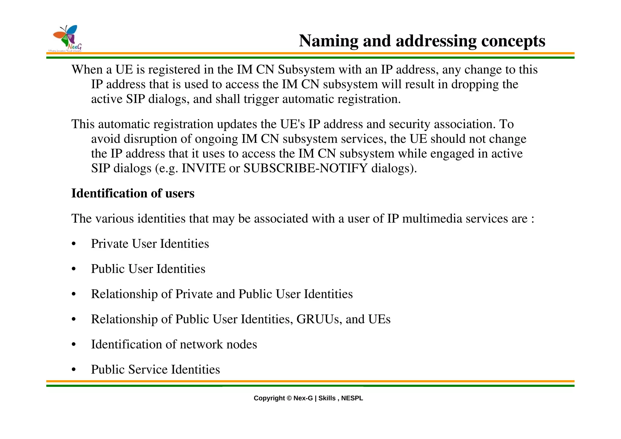 © Nex-G Exuberant Solutions Pvt. Ltd.Copyright © Nex-G | Skills , NESPL
Naming and addressing concepts
When a UE is registered in the IM CN Subsystem with an IP address, any change to this
IP address that is used to access the IM CN subsystem will result in dropping the
active SIP dialogs, and shall trigger automatic registration.
This automatic registration updates the UE's IP address and security association. To
avoid disruption of ongoing IM CN subsystem services, the UE should not change
the IP address that it uses to access the IM CN subsystem while engaged in active
SIP dialogs (e.g. INVITE or SUBSCRIBE-NOTIFY dialogs).
Identification of users
The various identities that may be associated with a user of IP multimedia services are :
• Private User Identities
• Public User Identities
• Relationship of Private and Public User Identities
• Relationship of Public User Identities, GRUUs, and UEs
• Identification of network nodes
• Public Service Identities
 