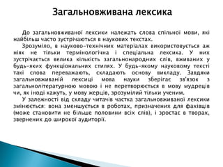 До загальновживаної лексики належать слова спільної мови, які
найбільш часто зустрічаються в наукових текстах.
Зрозуміло, в науково-технічних матеріалах використовується аж
ніяк не тільки термінологічна і спеціальна лексика. У них
зустрічається велика кількість загальнонародних слів, вживаних у
будь-яких функціональних стилях. У будь-якому науковому тексті
такі слова переважають, складають основу викладу. Завдяки
загальновживаній лексиці мова науки зберігає зв'язок з
загальнолітературною мовою і не перетворюється в мову мудреців
чи, як іноді кажуть, у мову жерців, зрозумілий тільки ученим.
У залежності від складу читачів частка загальновживаної лексики
змінюється: вона зменшується в роботах, призначених для фахівців
(може становити не більше половини всіх слів), і зростає в творах,
звернених до широкої аудиторії.
Загальновживана лексика
 